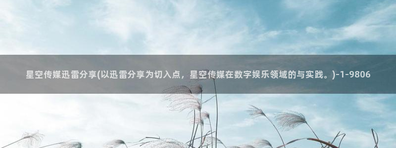 新县星空传媒电话：星空传媒迅雷分享(以迅雷分享为切入点，星空传媒在数字娱乐领域的与实践。)